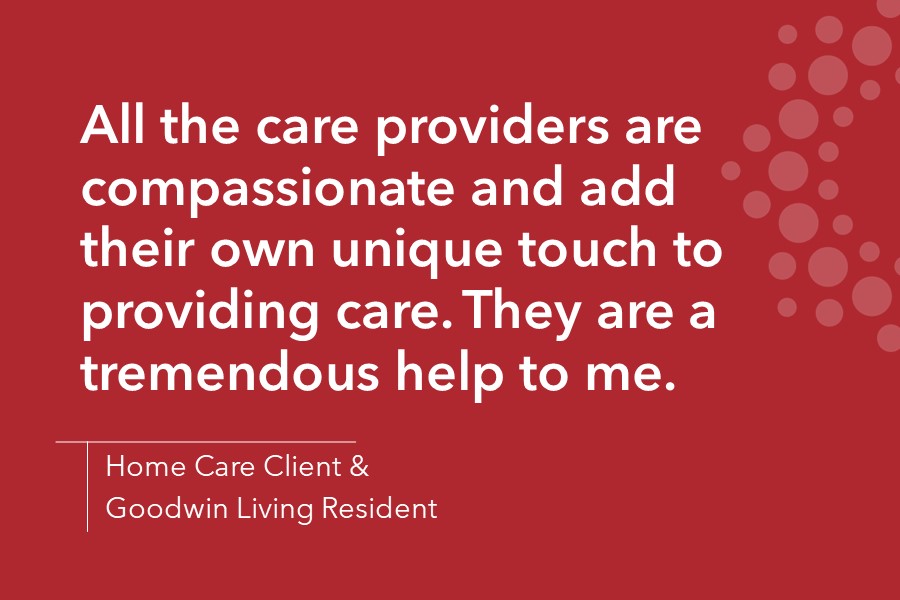 All the care providers are compassionate and add their own unique touch to providing care. They are a tremendous help to me. - Home Care Client & Goodwin Living Resident